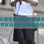 中国彩票世界杯玩法-探索中国彩票世界杯玩法的多样魅力与精彩瞬间