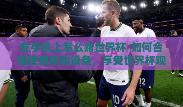 在手机上怎么赌世界杯-如何合理使用移动设备,享受世界杯观赛乐趣? 在手机上怎么赌世界杯-如何合理使用移动设备,享受世界杯观赛乐趣?