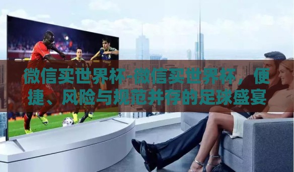 微信买世界杯-微信买世界杯，便捷、风险与规范并存的足球盛宴新渠道
