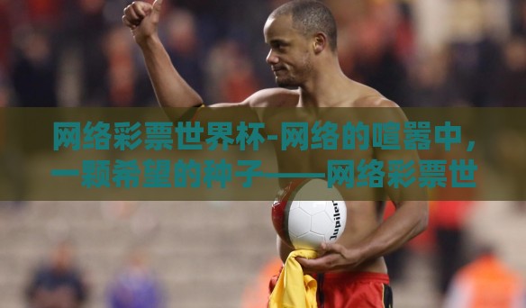 网络彩票世界杯-网络的喧嚣中,一颗希望的种子——网络彩票世界杯悄然生根发芽。本文将细致描绘这一新兴现象的诞生背景、发展过程及社会影响,尤其是它在人们生活中的微妙变化和挑战 网络彩票世界杯-网络的喧嚣中,一颗希望的种子——网络彩票世界杯悄然生根发芽。本文将细致描绘这一新兴现象的诞生背景、发展过程及社会影响,尤其是它在人们生活中的微妙变化和挑战