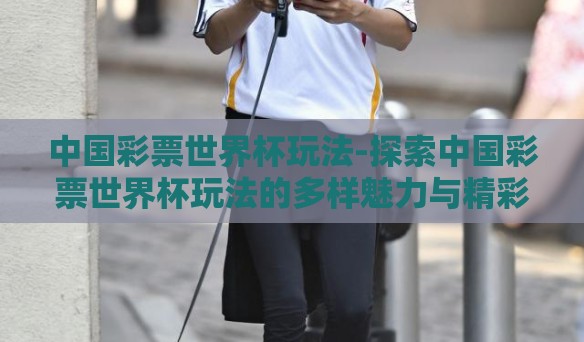 中国彩票世界杯玩法-探索中国彩票世界杯玩法的多样魅力与精彩瞬间