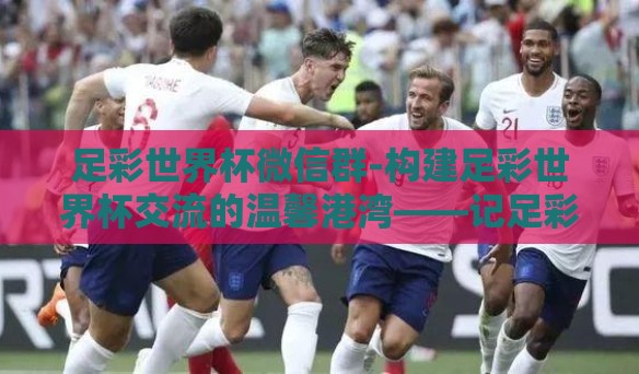 足彩世界杯微信群-构建足彩世界杯交流的温馨港湾——记足彩世界杯微信群的新体验