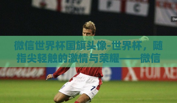微信世界杯国旗头像-世界杯，随指尖轻触的激情与荣耀——微信国旗头像背后的符号语言
