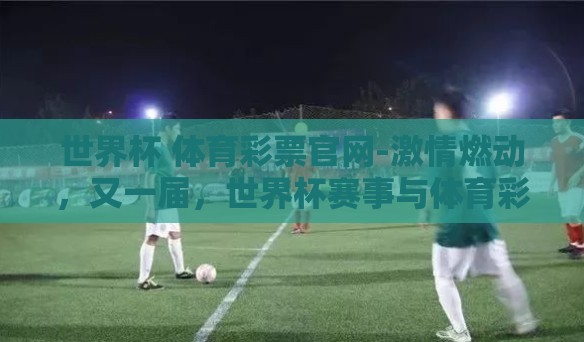 世界杯 体育彩票官网-激情燃动,又一届,世界杯赛事与体育彩票官网的碰撞 世界杯 体育彩票官网-激情燃动,又一届,世界杯赛事与体育彩票官网的碰撞