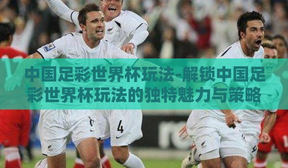 中国足彩世界杯玩法-解锁中国足彩世界杯玩法的独特魅力与策略