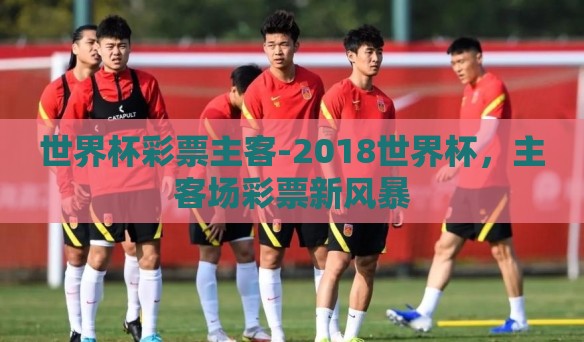 世界杯彩票主客-2018世界杯，主客场彩票新风暴