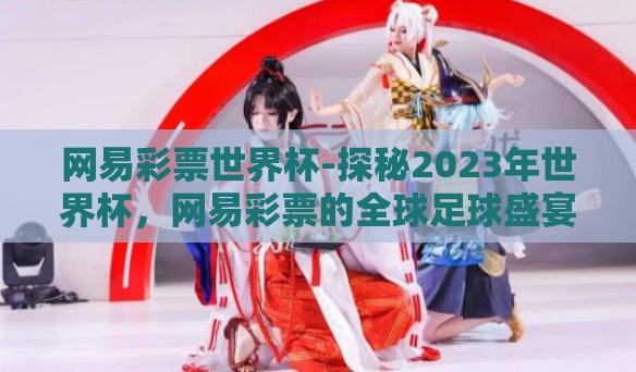 网易彩票世界杯-探秘2023年世界杯，网易彩票的全球足球盛宴之旅