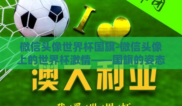 微信头像世界杯国旗-微信头像上的世界杯激情——国旗的姿态与文化共鸣